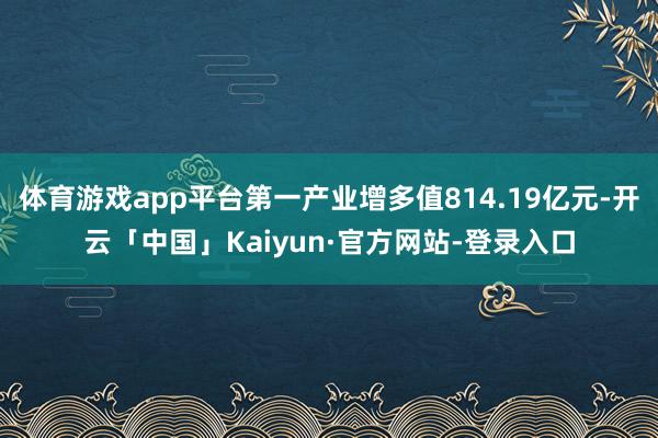 体育游戏app平台第一产业增多值814.19亿元-开云「中国」Kaiyun·官方网站-登录入口