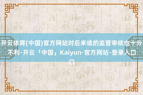 开云体育(中国)官方网站对后来续的监管审核也十分不利-开云「中国」Kaiyun·官方网站-登录入口