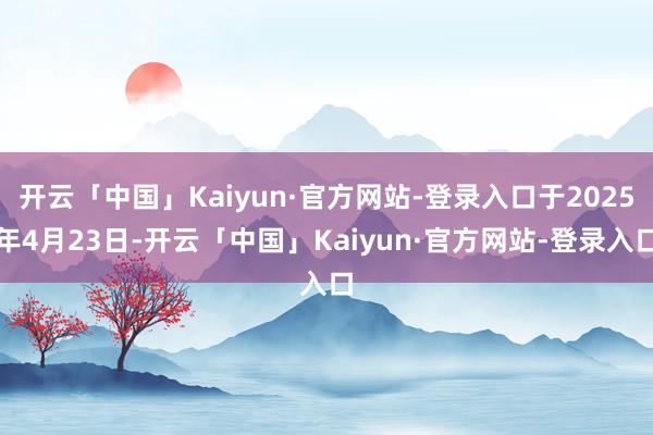 开云「中国」Kaiyun·官方网站-登录入口于2025年4月23日-开云「中国」Kaiyun·官方网站-登录入口