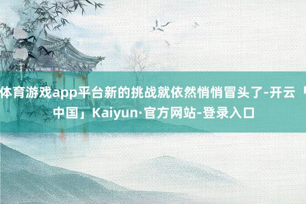 体育游戏app平台新的挑战就依然悄悄冒头了-开云「中国」Kaiyun·官方网站-登录入口