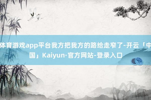 体育游戏app平台我方把我方的路给走窄了-开云「中国」Kaiyun·官方网站-登录入口