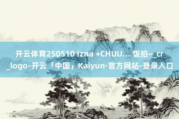 开云体育250510 izna +CHUU... 饭拍~_cr_logo-开云「中国」Kaiyun·官方网站-登录入口