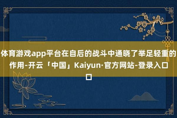 体育游戏app平台在自后的战斗中通晓了举足轻重的作用-开云「中国」Kaiyun·官方网站-登录入口