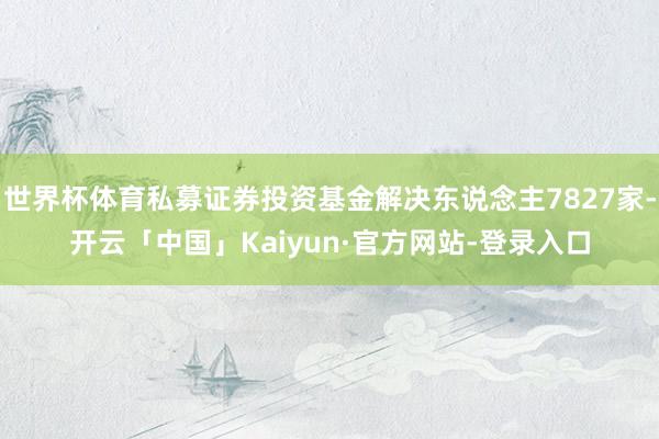 世界杯体育私募证券投资基金解决东说念主7827家-开云「中国」Kaiyun·官方网站-登录入口