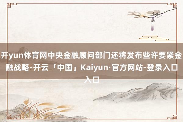开yun体育网中央金融顾问部门还将发布些许要紧金融战略-开云「中国」Kaiyun·官方网站-登录入口