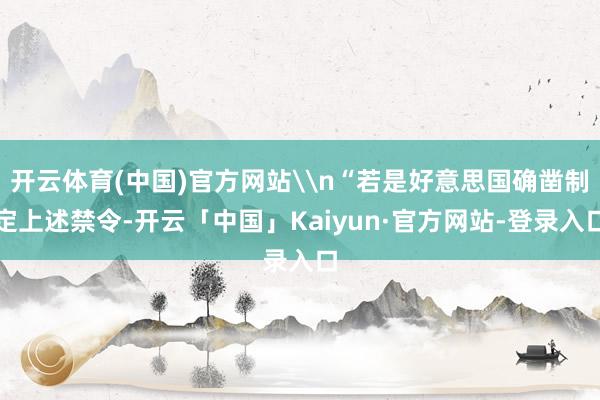 开云体育(中国)官方网站\n“若是好意思国确凿制定上述禁令-开云「中国」Kaiyun·官方网站-登录入口