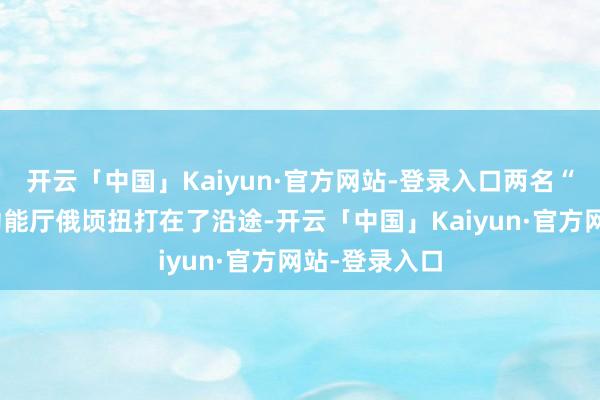 开云「中国」Kaiyun·官方网站-登录入口两名“作歹”在多功能厅俄顷扭打在了沿途-开云「中国」Kaiyun·官方网站-登录入口