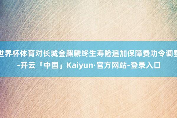 世界杯体育对长城金麒麟终生寿险追加保障费功令调整-开云「中国」Kaiyun·官方网站-登录入口