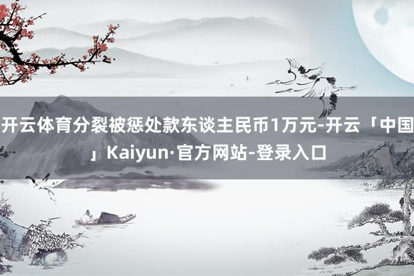 开云体育分裂被惩处款东谈主民币1万元-开云「中国」Kaiyun·官方网站-登录入口