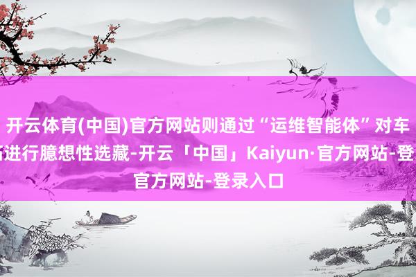开云体育(中国)官方网站则通过“运维智能体”对车站开拓进行臆想性选藏-开云「中国」Kaiyun·官方网站-登录入口