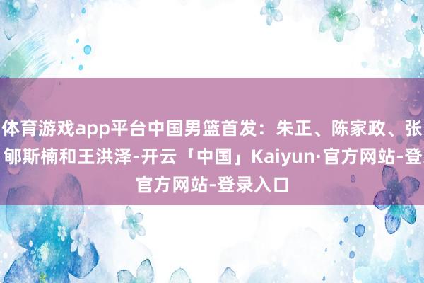 体育游戏app平台中国男篮首发：朱正、陈家政、张博源、郇斯楠和王洪泽-开云「中国」Kaiyun·官方网站-登录入口