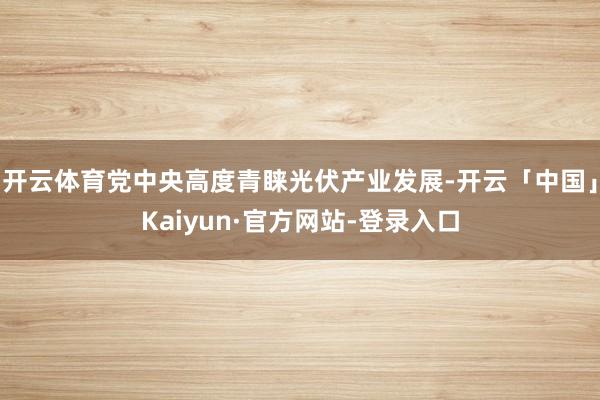 开云体育党中央高度青睐光伏产业发展-开云「中国」Kaiyun·官方网站-登录入口
