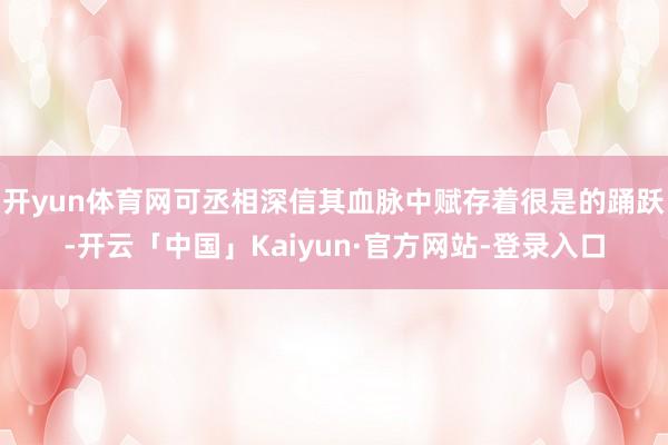 开yun体育网可丞相深信其血脉中赋存着很是的踊跃-开云「中国」Kaiyun·官方网站-登录入口