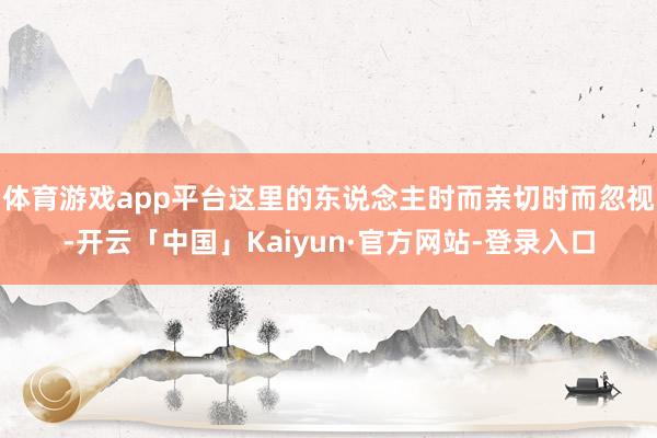 体育游戏app平台这里的东说念主时而亲切时而忽视-开云「中国」Kaiyun·官方网站-登录入口