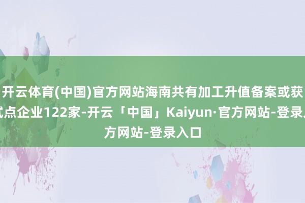 开云体育(中国)官方网站海南共有加工升值备案或获批试点企业122家-开云「中国」Kaiyun·官方网站-登录入口