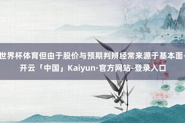 世界杯体育但由于股价与预期判辨经常来源于基本面-开云「中国」Kaiyun·官方网站-登录入口