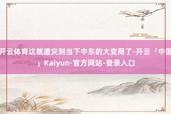 开云体育这就遭灾到当下中东的大变局了-开云「中国」Kaiyun·官方网站-登录入口