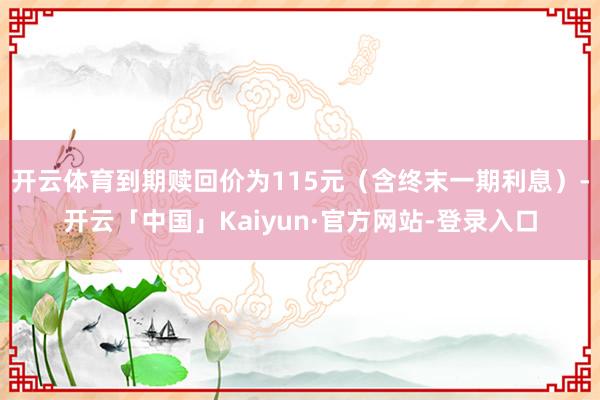 开云体育到期赎回价为115元（含终末一期利息）-开云「中国」Kaiyun·官方网站-登录入口