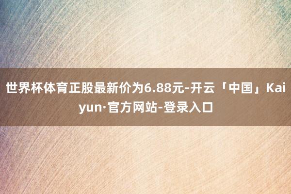 世界杯体育正股最新价为6.88元-开云「中国」Kaiyun·官方网站-登录入口