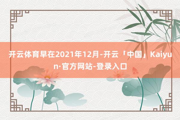 开云体育早在2021年12月-开云「中国」Kaiyun·官方网站-登录入口