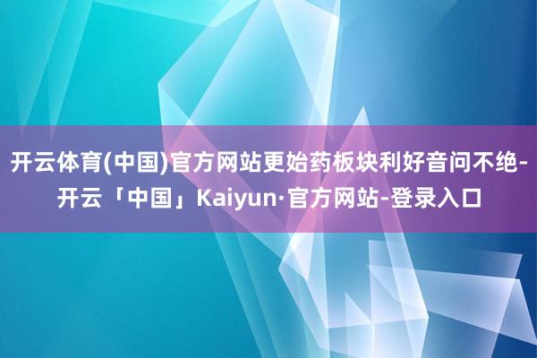 开云体育(中国)官方网站更始药板块利好音问不绝-开云「中国」Kaiyun·官方网站-登录入口