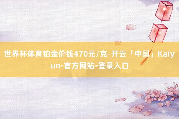 世界杯体育铂金价钱470元/克-开云「中国」Kaiyun·官方网站-登录入口