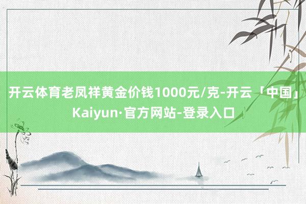 开云体育老凤祥黄金价钱1000元/克-开云「中国」Kaiyun·官方网站-登录入口