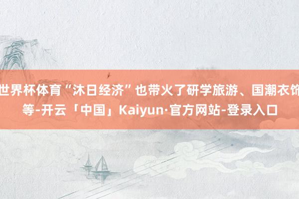 世界杯体育“沐日经济”也带火了研学旅游、国潮衣饰等-开云「中国」Kaiyun·官方网站-登录入口