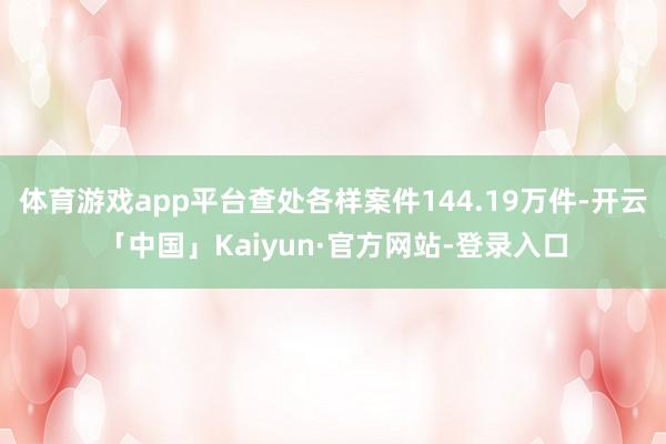 体育游戏app平台查处各样案件144.19万件-开云「中国」Kaiyun·官方网站-登录入口