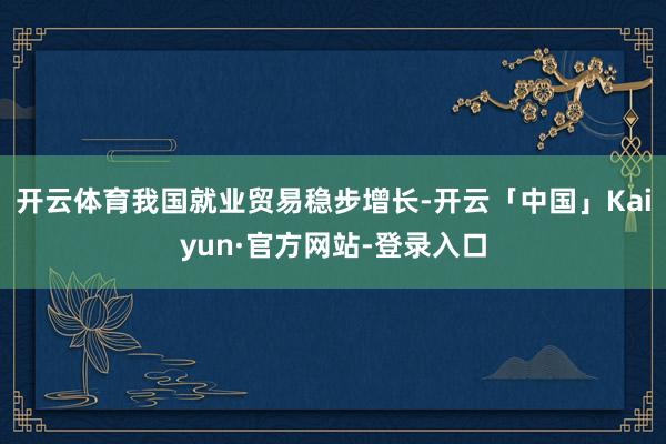 开云体育我国就业贸易稳步增长-开云「中国」Kaiyun·官方网站-登录入口