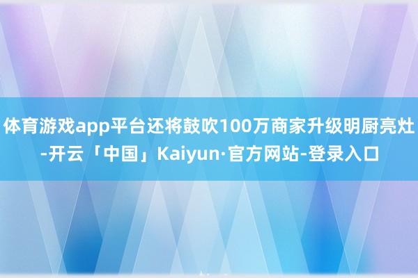 体育游戏app平台还将鼓吹100万商家升级明厨亮灶-开云「中国」Kaiyun·官方网站-登录入口