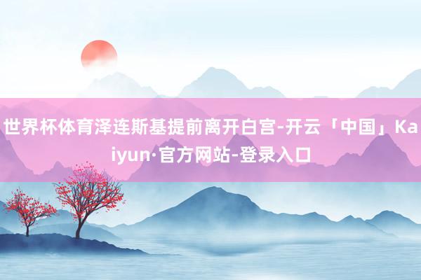 世界杯体育泽连斯基提前离开白宫-开云「中国」Kaiyun·官方网站-登录入口