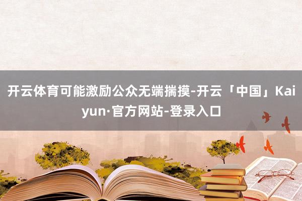 开云体育可能激励公众无端揣摸-开云「中国」Kaiyun·官方网站-登录入口