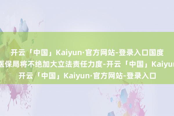 开云「中国」Kaiyun·官方网站-登录入口国度医保局对此回话：“医保局将不绝加大立法责任力度-开云「中国」Kaiyun·官方网站-登录入口