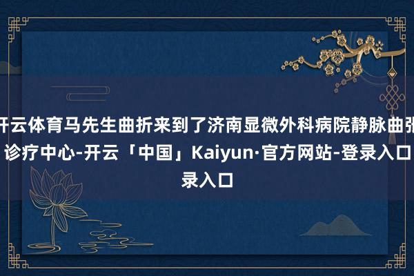 开云体育马先生曲折来到了济南显微外科病院静脉曲张诊疗中心-开云「中国」Kaiyun·官方网站-登录入口