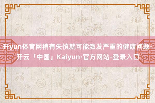 开yun体育网稍有失慎就可能激发严重的健康问题-开云「中国」Kaiyun·官方网站-登录入口