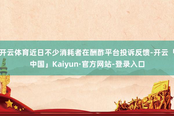 开云体育近日不少消耗者在酬酢平台投诉反馈-开云「中国」Kaiyun·官方网站-登录入口