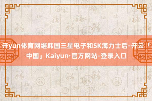 开yun体育网继韩国三星电子和SK海力士后-开云「中国」Kaiyun·官方网站-登录入口