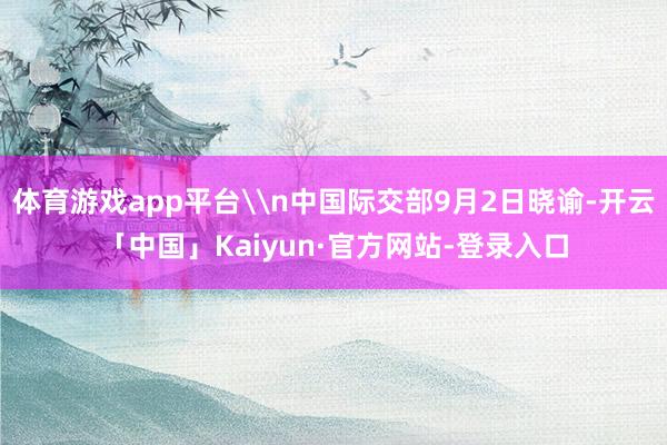 体育游戏app平台\n中国际交部9月2日晓谕-开云「中国」Kaiyun·官方网站-登录入口