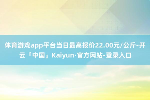 体育游戏app平台当日最高报价22.00元/公斤-开云「中国」Kaiyun·官方网站-登录入口
