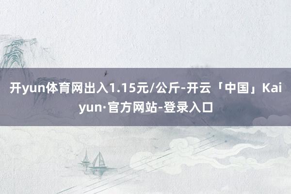 开yun体育网出入1.15元/公斤-开云「中国」Kaiyun·官方网站-登录入口