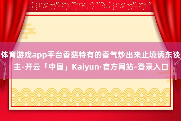 体育游戏app平台香菇特有的香气炒出来止境诱东谈主-开云「中国」Kaiyun·官方网站-登录入口