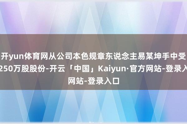 开yun体育网从公司本色规章东说念主易某坤手中受让250万股股份-开云「中国」Kaiyun·官方网站-登录入口