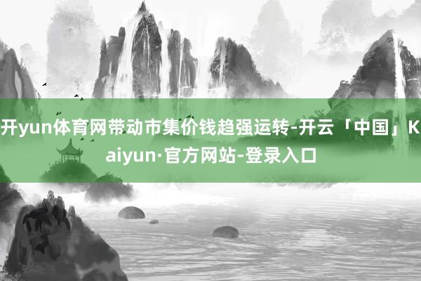 开yun体育网带动市集价钱趋强运转-开云「中国」Kaiyun·官方网站-登录入口