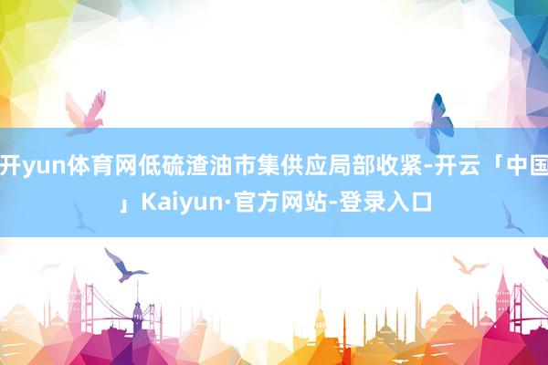 开yun体育网低硫渣油市集供应局部收紧-开云「中国」Kaiyun·官方网站-登录入口