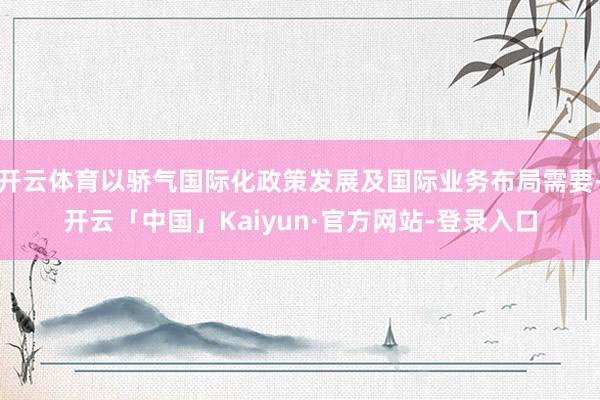 开云体育以骄气国际化政策发展及国际业务布局需要-开云「中国」Kaiyun·官方网站-登录入口