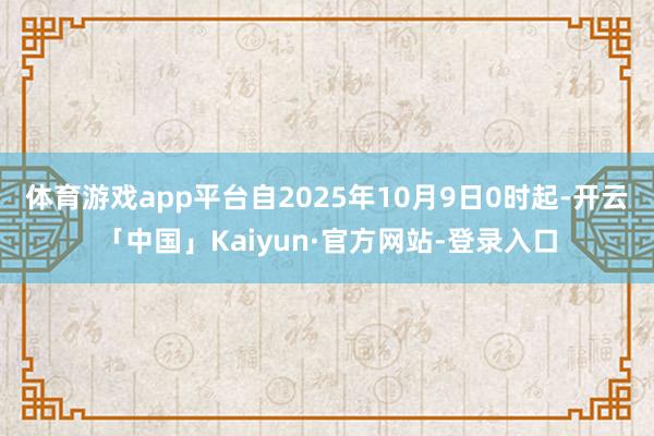 体育游戏app平台自2025年10月9日0时起-开云「中国」Kaiyun·官方网站-登录入口