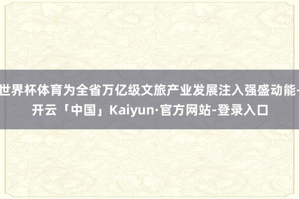 世界杯体育为全省万亿级文旅产业发展注入强盛动能-开云「中国」Kaiyun·官方网站-登录入口