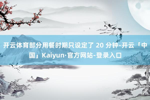 开云体育部分用餐时期只设定了 20 分钟-开云「中国」Kaiyun·官方网站-登录入口