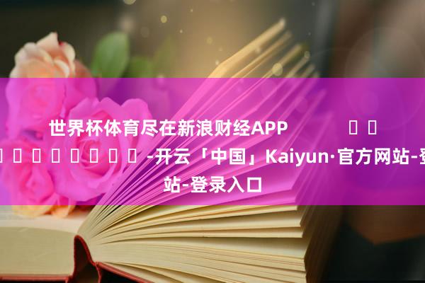世界杯体育尽在新浪财经APP -开云「中国」Kaiyun·官方网站-登录入口